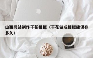 嵊州山西网站制作干花相框（干花做成相框能保存多久）